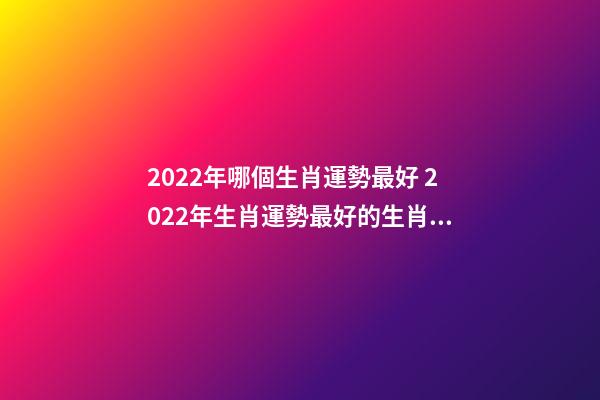 2022年哪個生肖運勢最好 2022年生肖運勢最好的生肖是什么 虎年運勢2022年運勢12生肖，牛年運勢2022 年運勢12生肖運勢-第1張-觀點-玄機派